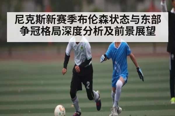 尼克斯新赛季布伦森状态与东部争冠格局深度分析及前景展望